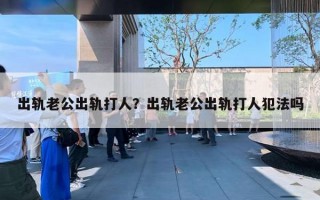 出軌老公出軌打人？出軌老公出軌打人犯法嗎