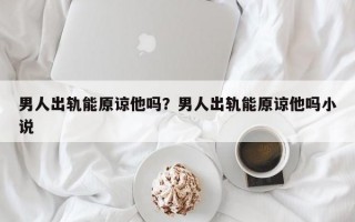 男人出軌能原諒他嗎？男人出軌能原諒他嗎小說