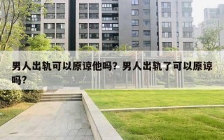 男人出軌可以原諒他嗎？男人出軌了可以原諒嗎?