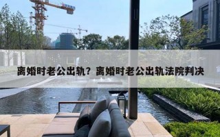 離婚時老公出軌？離婚時老公出軌法院判決