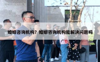 婚姻咨詢機構？婚姻咨詢機構能解決問題嗎