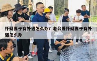 懷疑妻子有外遇怎么辦？老公愛懷疑妻子有外遇怎么辦