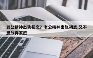 老公精神出軌初戀？老公精神出軌初戀,又不想放棄家庭