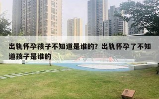 出軌懷孕孩子不知道是誰的？出軌懷孕了不知道孩子是誰的