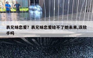 表兄妹戀愛？表兄妹戀愛給不了她未來,該放手嗎