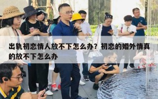 出軌初戀情人放不下怎么辦？初戀的婚外情真的放不下怎么辦