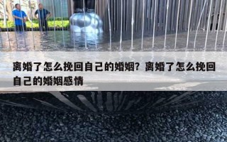 離婚了怎么挽回自己的婚姻？離婚了怎么挽回自己的婚姻感情