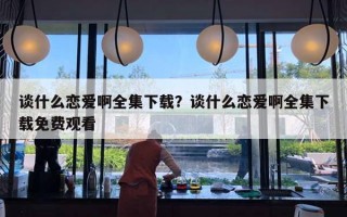 談什么戀愛(ài)啊全集下載？談什么戀愛(ài)啊全集下載免費(fèi)觀看