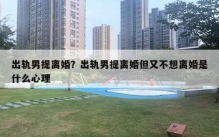 出軌男提離婚？出軌男提離婚但又不想離婚是什么心理