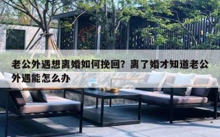 老公外遇想離婚如何挽回？離了婚才知道老公外遇能怎么辦