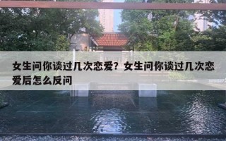 女生問你談過幾次戀愛？女生問你談過幾次戀愛后怎么反問