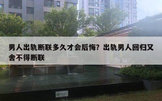 男人出軌斷聯(lián)多久才會(huì)后悔？出軌男人回歸又舍不得斷聯(lián)