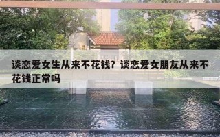 談戀愛女生從來不花錢？談戀愛女朋友從來不花錢正常嗎